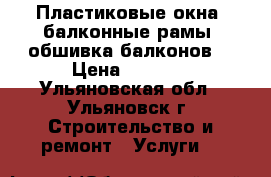 Пластиковые окна, балконные рамы, обшивка балконов. › Цена ­ 1 000 - Ульяновская обл., Ульяновск г. Строительство и ремонт » Услуги   